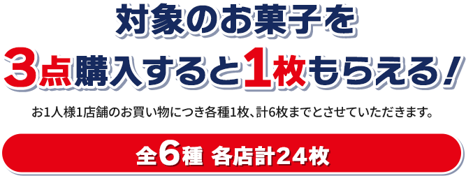 対象のお菓子を3点購入すると1枚もらえる！ お1人様1店舗のお買い物につき各種1枚、計6枚までとさせていただきます。 全6種 各店計24枚