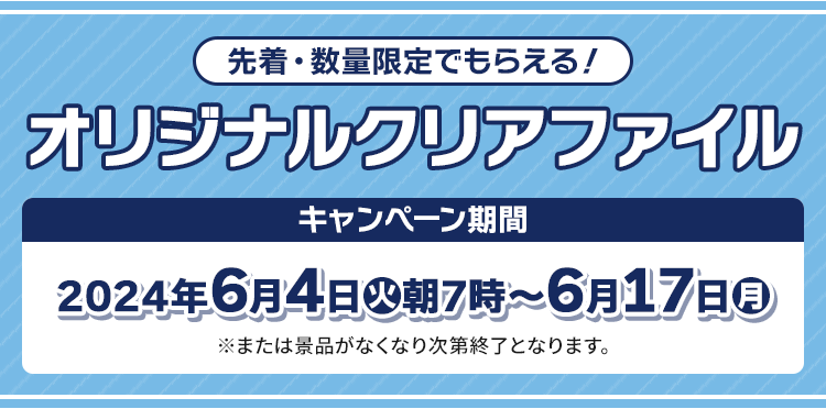 先着・数量限定でもらえる！ オリジナルクリアファイル キャンペーン期間 2024年6月4日(火)朝7時〜6月17日(月) ※または景品がなくなり次第終了となります。