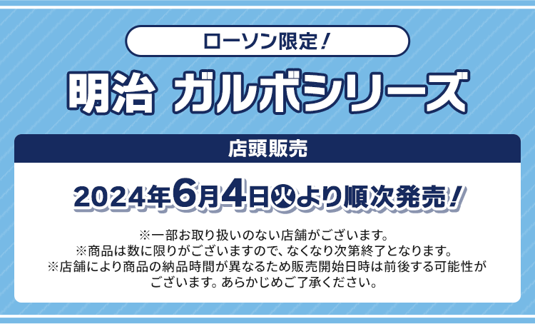 ローソン限定！ ガルボシリーズ 店頭販売 2024年6月4日(火)より順次発売！ ※一部お取り扱いのない店舗がございます。 ※商品は数に限りがございますので、なくなり次第終了となります。 ※店舗により商品の納品時間が異なるため販売開始日時は前後する可能性がございます。あらかじめご了承ください。