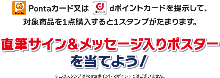 Pontaカード又はdポイントカードを提示して、対象商品を1点購入すると1スタンプがたまります。 直筆サイン＆メッセージ入りポスター
                  を当てよう！ ※このスタンプはPontaポイント・dポイントではございません。