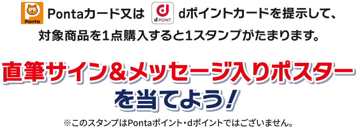 Pontaカード又はdポイントカードを提示して、対象商品を1点購入すると1スタンプがたまります。 直筆サイン＆メッセージ入りポスター ※このスタンプはPontaポイント・dポイントではございません。