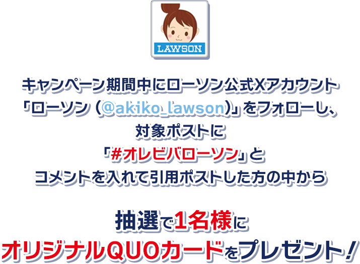 キャンペーン期間中にローソン公式Xアカウント「ローソン (@akiko_lawson)」をフォローし、対象ポストに「#オレビバローソン」とコメントを入れて引用ポストした方の中から抽選で1名様にオリジナルQUOカードをプレゼント！