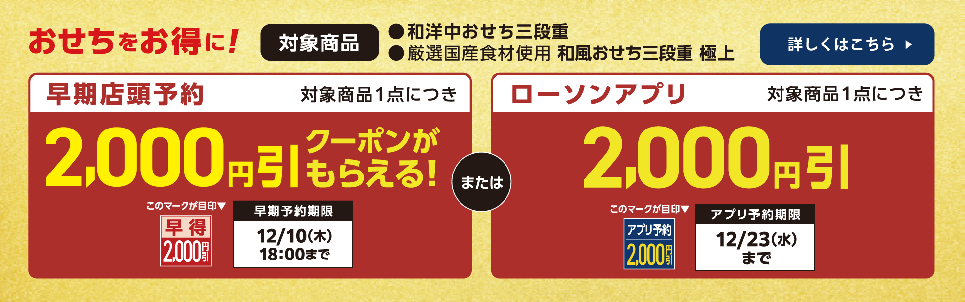 おせちをお得に！ 対象商品は和洋中おせち三段重、厳選国産食材使用 和風おせち三段重 極上 対象商品1点につき 早期店頭予約で2,000円引クーポンがもらえる（12月10日木曜18時まで）、またはローソンアプリ予約で店頭予約より2,000円お得（12月23日水曜まで） 詳しくはこちら