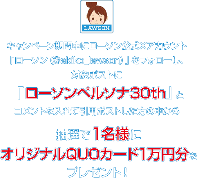 キャンペーン期間中にローソン公式Xアカウント「ローソン（@akiko_lawson）」をフォローし、対象ポストに「ローソンペルソナ30th」とコメントを入れて引用ポストした方の中から抽選で1名様にオリジナルQUOカード1万円分をプレゼント！