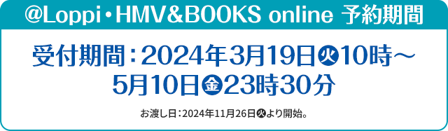 @Loppi・HMV&BOOKS online 予約期間 受付期間:2024年3月19日(火)10時～5月10日(金)23時30分 お渡し日:2024年11月26日(火)より開始。