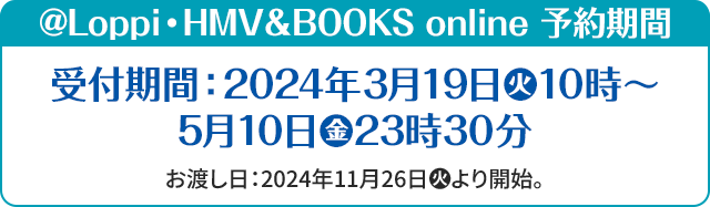 @@Loppi・HMV&BOOKS online 予約期間 受付期間:2024年3月19日(火)10時～5月10日(金)23時30分 お渡し日:2024年11月26日(火)より開始。
