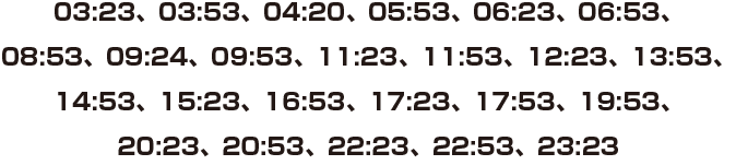 03:23、03:53、04:20、05:53、06:23、06:53、08:53、09:24、09:53、11:23、11:53、12:23、13:53、14:53、15:23、16:53、17:23、17:53、19:53、20:23、20:53、22:23、22:53、23:23