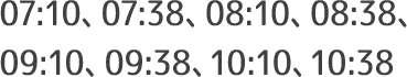 07:10、07:38、08:10、08:38、09:10、09:38、10:10、10:38