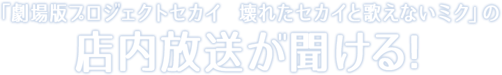 「劇場版プロシェクトセカイ　壊れたセカイと歌えないミク」の店内放送か聞ける!