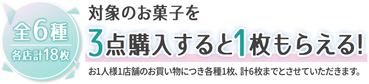 全6種 各店計18枚 対象のお菓子を3点購入すると1枚もらえる！ お1人様1店舗のお買い物につき各種1枚、計6枚までとさせていただきます。