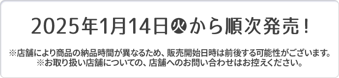 2025年1月14日(火)から順次発売！ ※店舗により商品の納品時間が異なるため、販売開始日時は前後する可能性がございます。 ※お取り扱い店舗についての、店舗へのお問い合わせはお控えください。