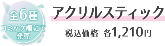 全6種 コミック棚にて発売 アクリルスティック 税込価格 各1,210円