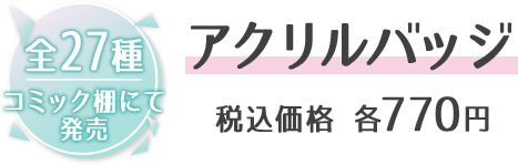 全27種 コミック棚にて発売 アクリルバッジ 税込価格 各770円