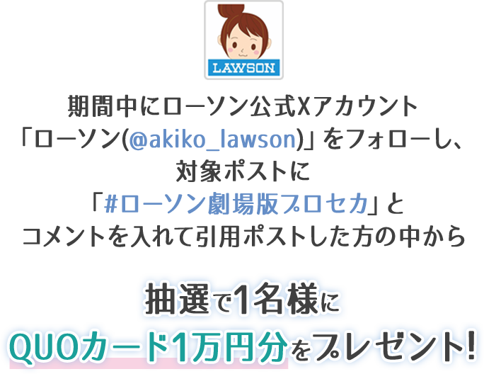 期間中にローソン公式Xアカウント「ローソン(@akiko_lawson)」をフォローし、対象ポストに「#ローソン劇場版プロセカ」とコメントを入れて引用ポストした方の中から抽選で1名様にQUOカード1万円分をプレゼント!