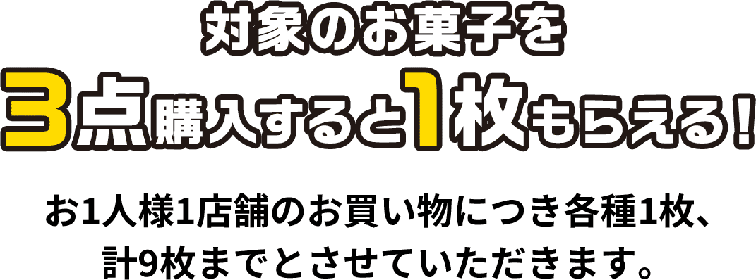 対象のお菓子を3点購入すると1枚もらえる！お1人様1店舗のお買い物につき各種1枚、計9枚までとさせていただきます。