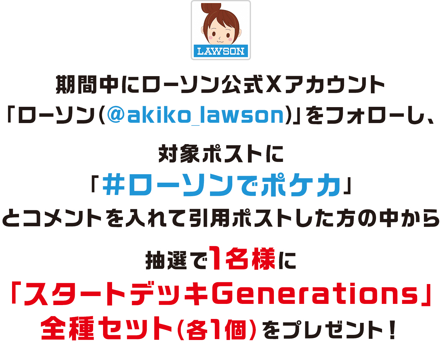 期間中にローソン公式Xアカウント「ローソン（@akiko_lawson）」をフォローし、対象ポストに「#ローソンでポケカ」とコメントを入れて引用ポストした方の中から抽選で1名様に「スタートデッキGenerations」全種セット（各1個）をプレゼント！