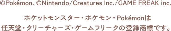 &copy;Pokémon. &copy;Nintendo/Creatures lnc./GAME FREAK inc. ポケットモンスター・ポケモン・Pokémonは任天堂・クリーチャーズ・ゲームフリークの登録商標です。