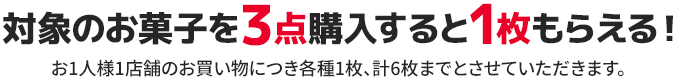 対象のお菓子を3点購入すると1枚もらえる！ お1人様1店舗のお買い物につき各種1枚、計6枚までとさせていただきます。