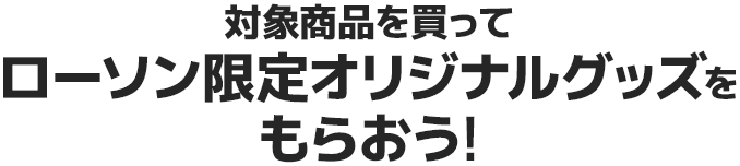 対象商品を買ってローソン限定オリジナルグッズをもらおう!