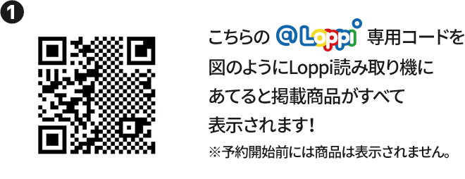 ① こちらの@Loppi専用コードを図のようにLoppi読み取り機にあてると掲載商品がすべて表示されます！ ※予約開始前には商品は表示されません。