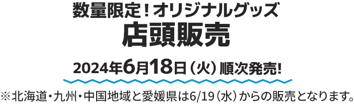 数量限定！オリジナルグッズ 店頭販売 2024年6月18日(火)順次発売! ※北海道・九州・中国地域と愛媛県は6/19（水）からの販売となります。