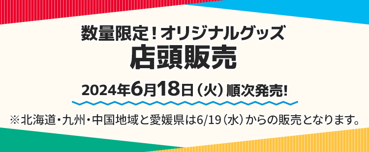 数量限定！オリジナルグッズ 店頭販売 2024年6月18日(火)順次発売! ※北海道・九州・中国地域と愛媛県は6/19（水）からの販売となります。