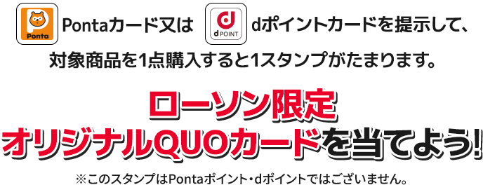 Pontaカード又はdポイントカードを提示して、対象商品を1点購入すると1スタンプがたまります。 ローソン限定 オリジナルQUOカードを当てよう！ ※このスタンプはPontaポイント・dポイントではございません。