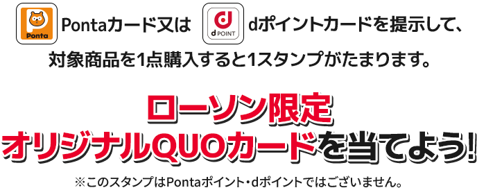 Pontaカード又はdポイントカードを提示して、対象商品を1点購入すると1スタンプがたまります。 ローソン限定 オリジナルQUOカードを当てよう！ ※このスタンプはPontaポイント・dポイントではございません。