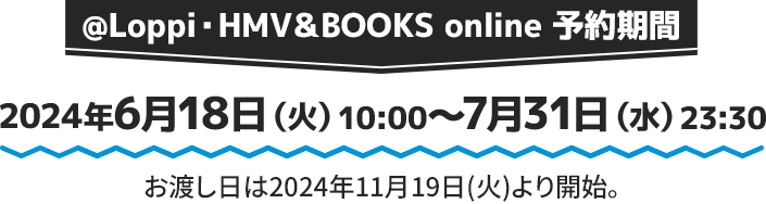 @Loppi・HMV＆BOOKS online 予約期間 2024年6月18日(火)10:00〜7月31日(水)23:30 お渡し日は2024年11月19日(火)より開始。