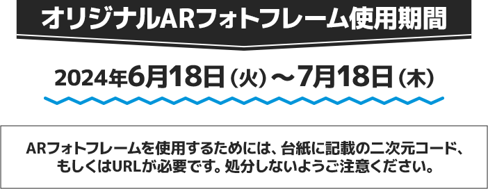 オリジナルARフォトフレーム使用期間 2024年6月18日(火)〜7月18日(木) ARフォトフレームを使用するためには、台紙に記載の二次元コード、もしくはURLが必要です。処分しないようご注意ください。