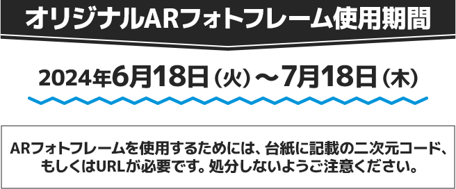 オリジナルARフォトフレーム使用期間 2024年6月18日(火)〜7月18日(木) ARフォトフレームを使用するためには、台紙に記載の二次元コード、もしくはURLが必要です。処分しないようご注意ください。