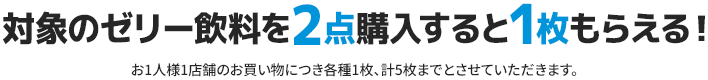 対象のゼリー飲料を2点購入すると1枚もらえる！ お1人様1店舗のお買い物につき各種1枚、計5枚までとさせていただきます。