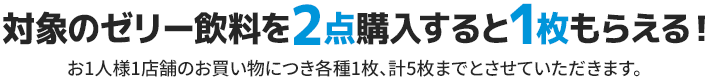 対象のゼリー飲料を2点購入すると1枚もらえる！ お1人様1店舗のお買い物につき各種1枚、計5枚までとさせていただきます。