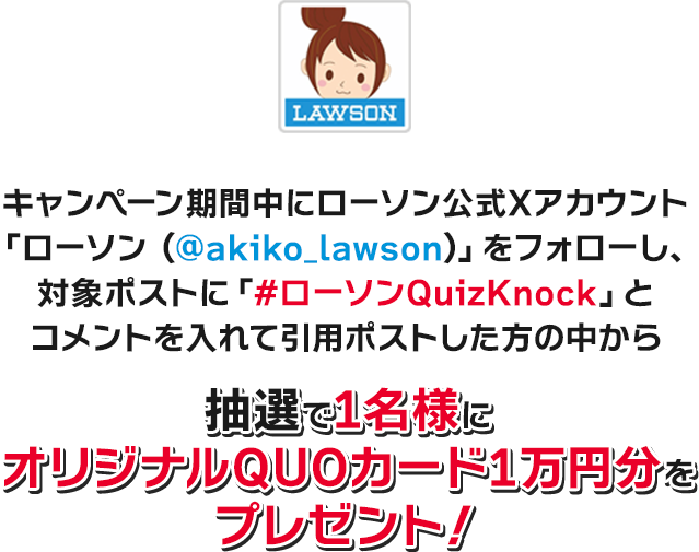 キャンペーン期間中にローソン公式Xアカウント「ローソン (@akiko_lawson)」をフォローし、対象ポストに「#ローソンQuizKnock」とコメントを入れて引用ポストした方の中から抽選で1名様にオリジナルQUOカード1万円分をプレゼント！