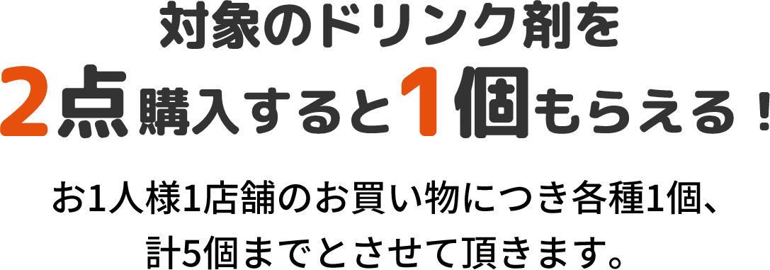 対象のドリンク剤を2点購入すると1個もらえる！ お1人様1店舗のお買い物につき各種1個、計5個までとさせて頂きます。