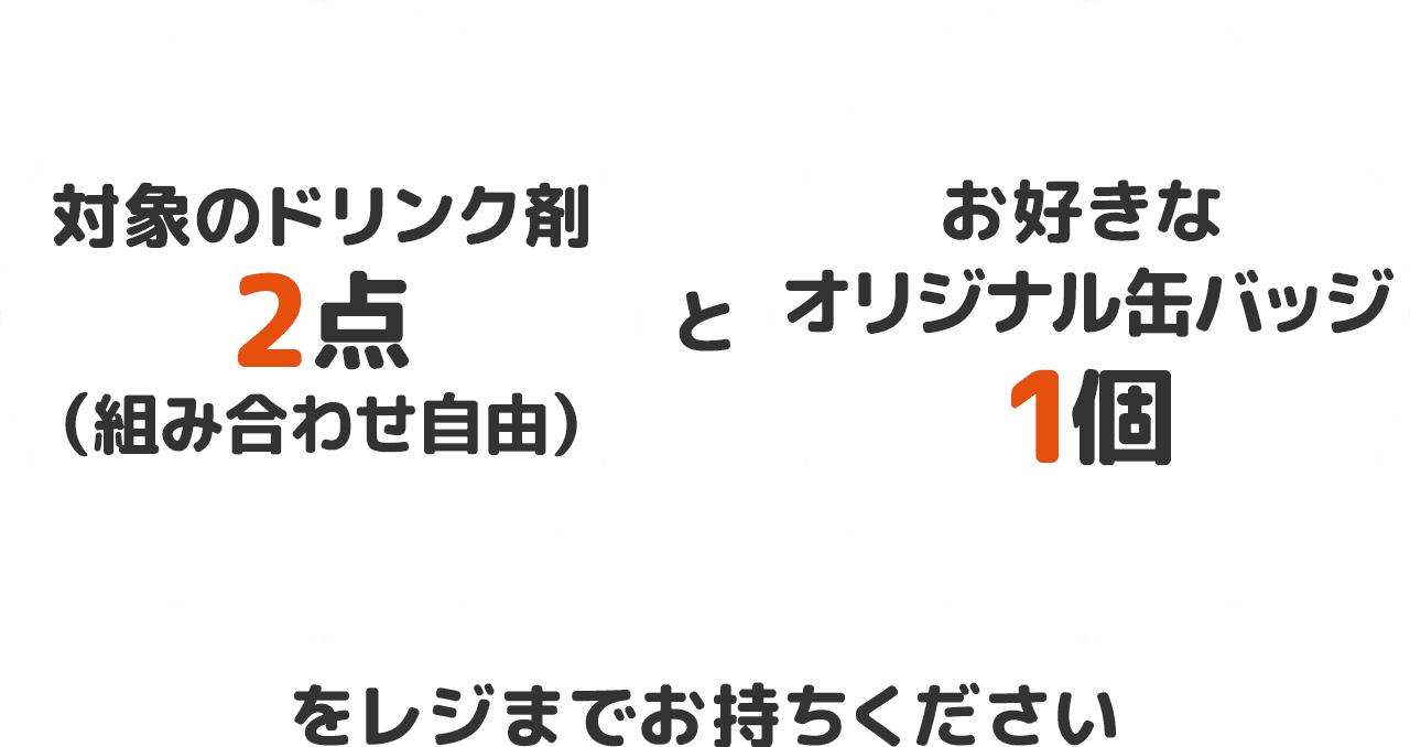 対象のドリンク剤2点（組み合わせ自由）とお好きなオリジナル缶バッジ1個をレジまでお持ちください