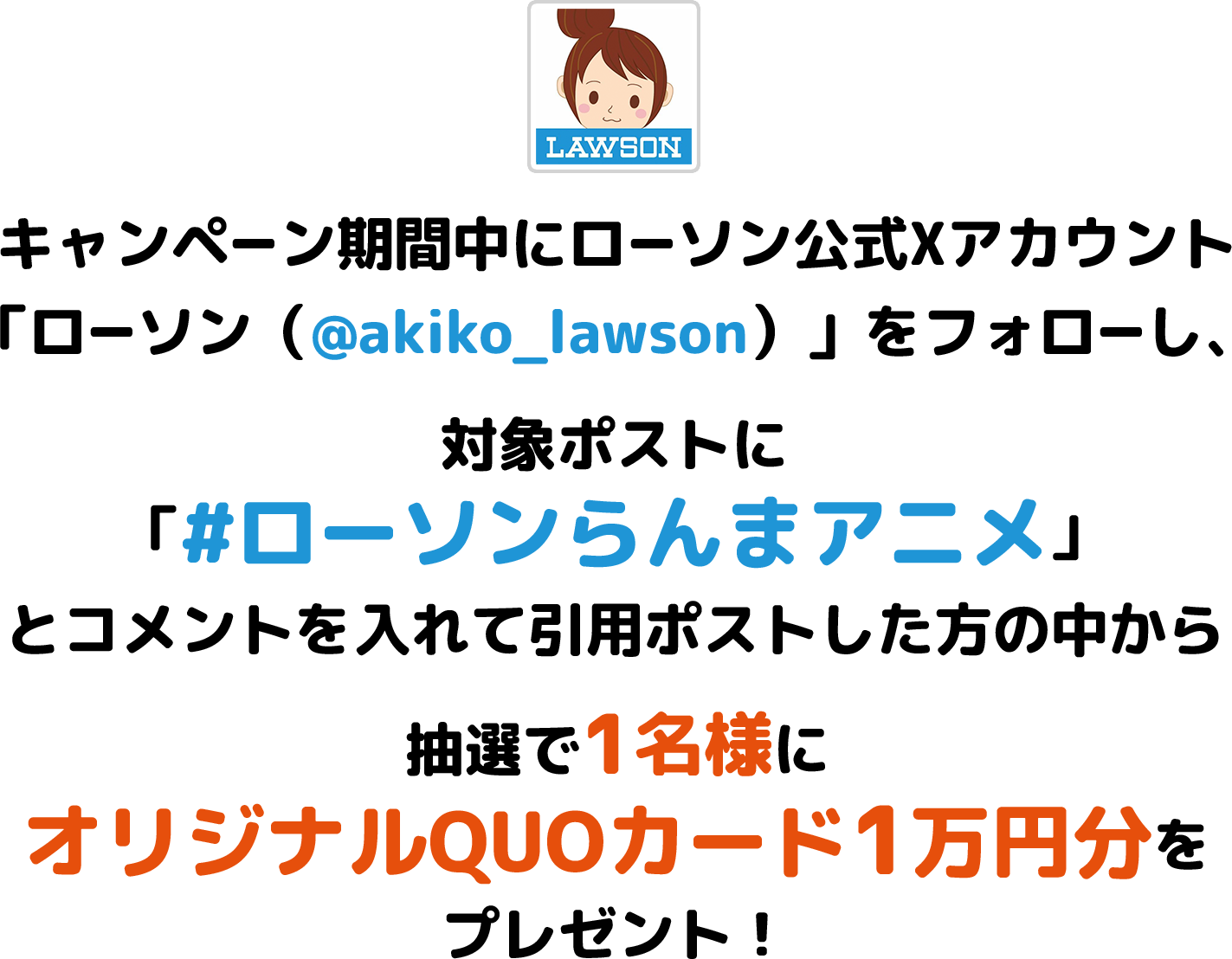 キャンペーン期間中にローソン公式Xアカウント「ローソン（@akiko_lawson）」をフォローし、対象ポストに「#ローソンらんまアニメ」とコメントを入れて引用ポストした方の中から抽選で1名様にオリジナルQUOカード1万円分をプレゼント！