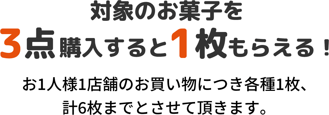対象のお菓子を3点購入すると1枚もらえる！ お1人様1店舗のお買い物につき各種1枚、計6枚までとさせて頂きます。