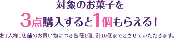 対象のお菓子を3点購入すると1個もらえる！ お1人様1店舗のお買い物につき各種1個、計10個までとさせていただきます。