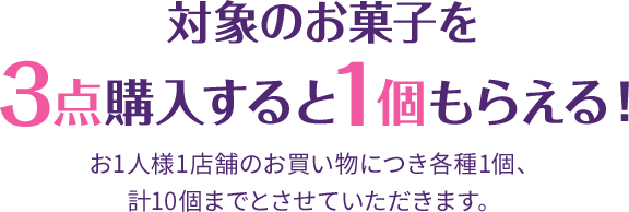 対象のお菓子を3点購入すると1個もらえる！ お1人様1店舗のお買い物につき各種1個、計10個までとさせていただきます。