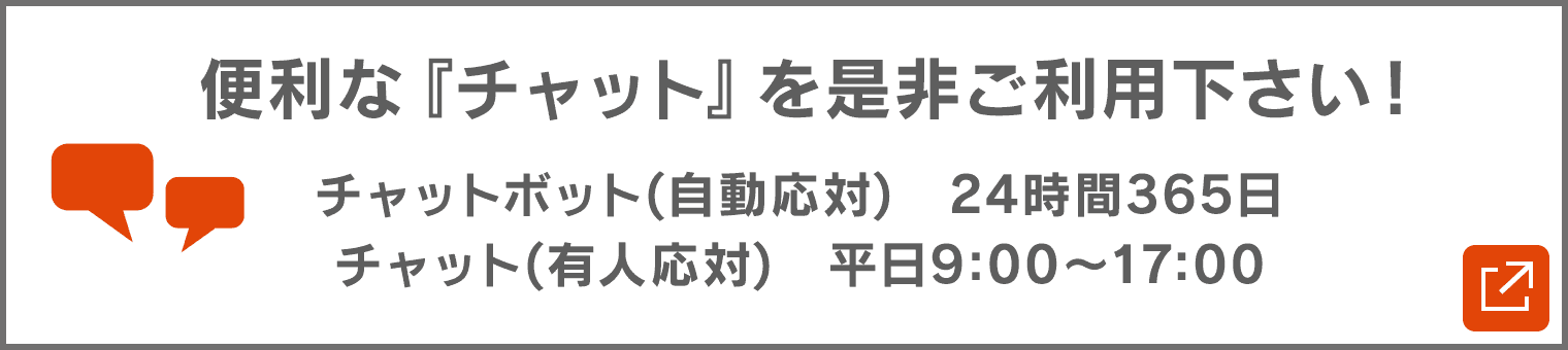 便利な『チャット』を是非ご利用下さい! チャットボット(自動応対) 24時間365日/チャット(有人応対) 平日9:00〜17:00