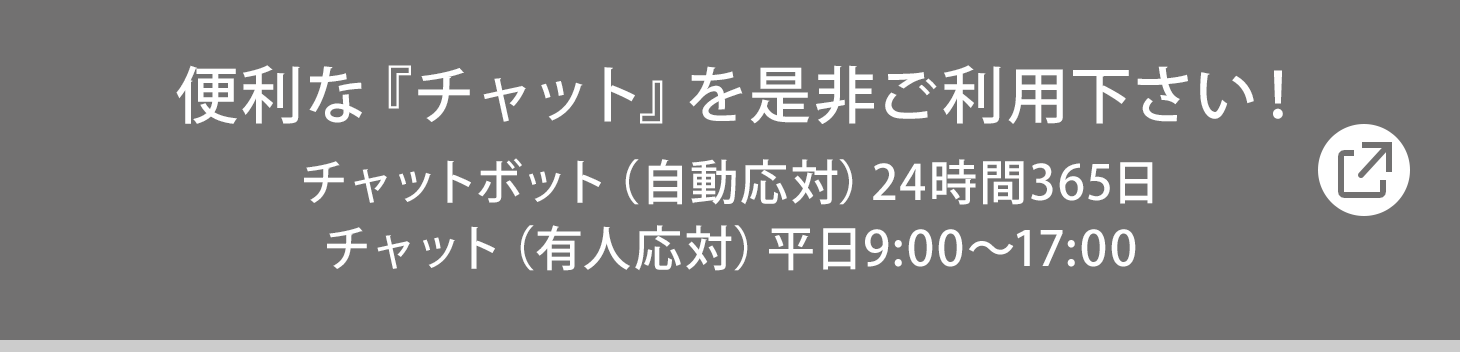 便利な『チャット』を是非ご利用下さい! チャットボット(自動応対) 24時間365日/チャット(有人応対) 平日9:00〜17:00