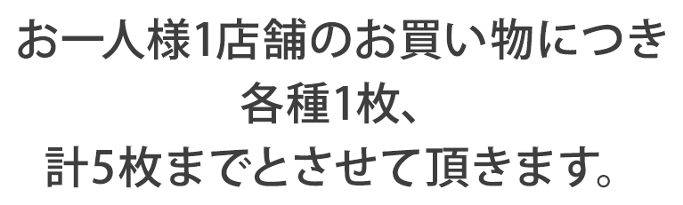 お一人様1店舗のお買い物につき各種1枚、計5枚までとさせて頂きます。