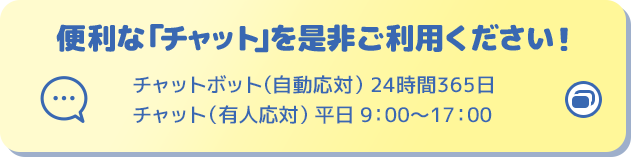 便利な「チャット」を是非ご利用ください！ チャットボット（自動応対）24時間365日 チャット（有人応対）平日9:00～17:00 別ウィンドウで開きます