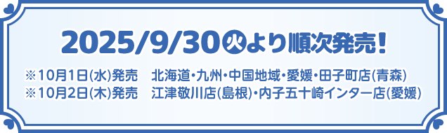 2025/9/30(火)より順次発売！ ※10月1日(水)発売　北海道・九州・中国地域・愛媛・田子町店(青森) ※10月2日(木)発売　江津敬川店(島根)・内子五十崎インター店(愛媛)
