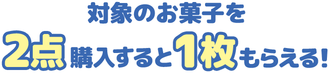 対象のお菓子を2点購入すると1枚もらえる！
