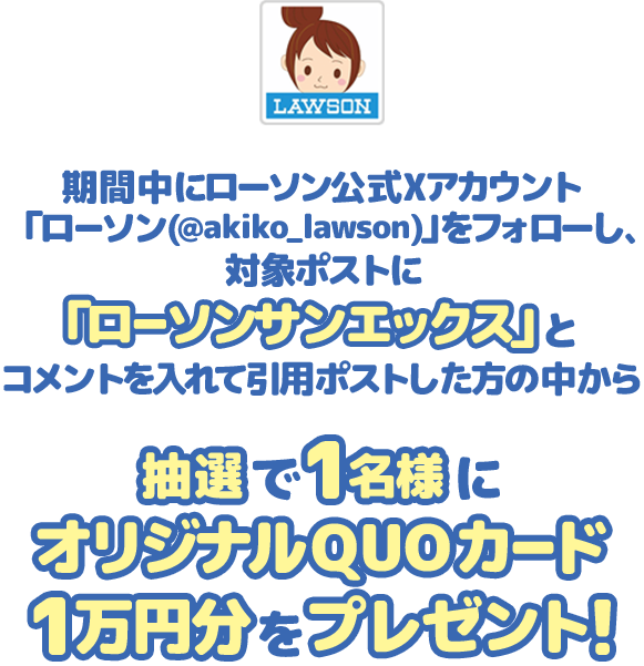 期間中にローソン公式Xアカウント「ローソン(@akiko_lawson)」をフォローし、対象ポストに「ローソンサンエックス」とコメントを入れて引用ポストした方の中から抽選で1名様にオリジナルQUOカード1万円分をプレゼント！