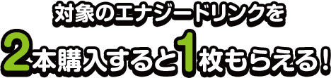対象のエナジードリンクを2本購入すると1枚もらえる！