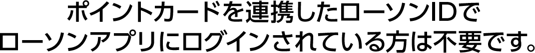 ポイントカードを連携したローソンIDでローソンアプリにログインされている方は不要です。