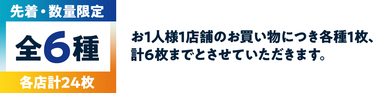 先着・数量限定 全6種 各店計24枚　お1人様1店舗のお買い物につき各種1枚、計6枚までとさせていただきます。